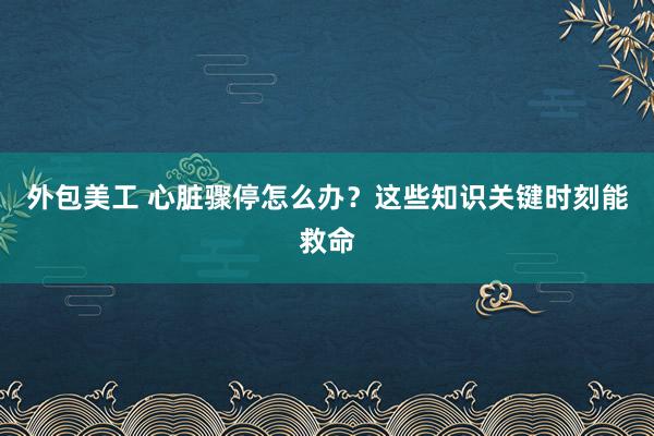 外包美工 心脏骤停怎么办？这些知识关键时刻能救命