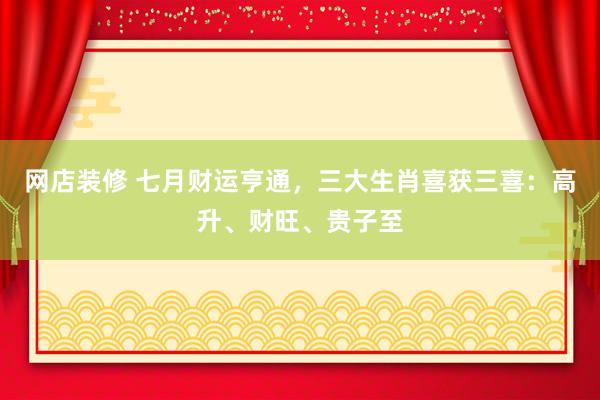 网店装修 七月财运亨通，三大生肖喜获三喜：高升、财旺、贵子至