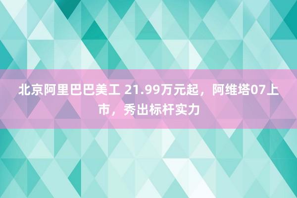 北京阿里巴巴美工 21.99万元起，阿维塔07上市，秀出标杆实力